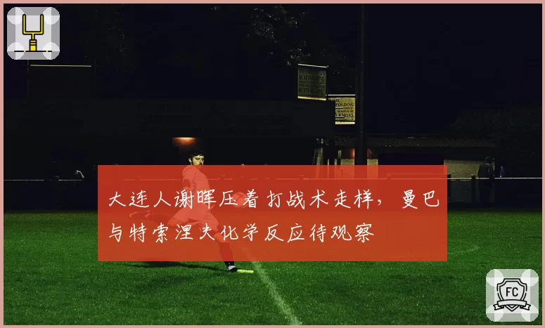 大连人谢晖压着打战术走样，曼巴与特索涅夫化学反应待观察
