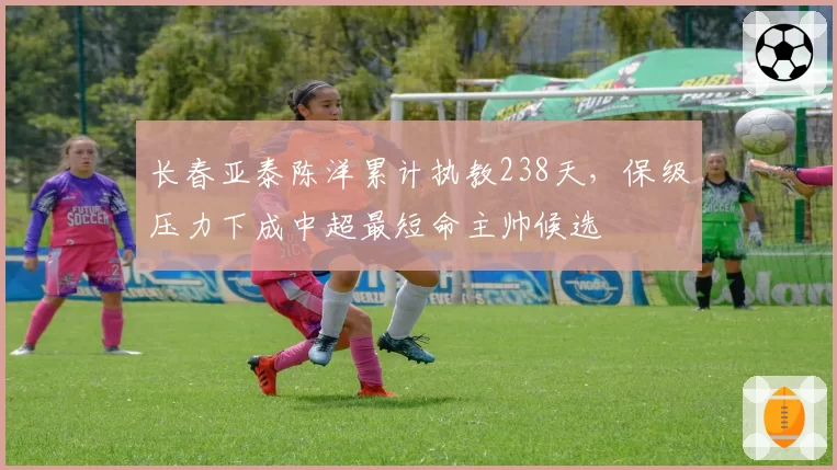 长春亚泰陈洋累计执教238天，保级压力下成中超最短命主帅候选