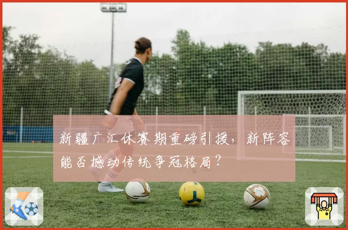 新疆广汇休赛期重磅引援,新阵容能否撼动传统争冠格局?