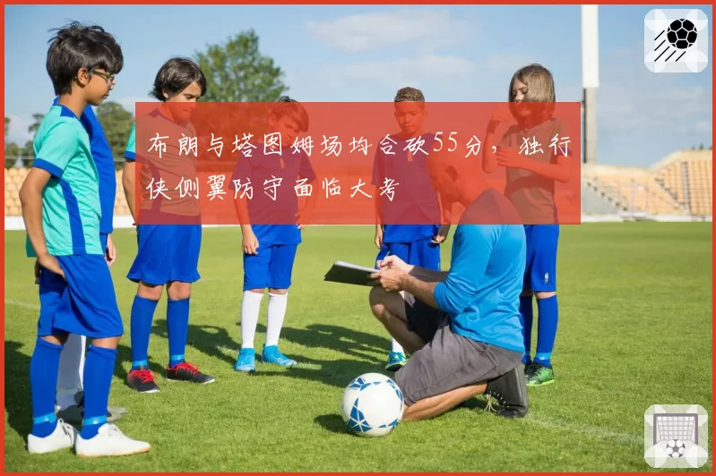 布朗与塔图姆场均合砍55分，独行侠侧翼防守面临大考
