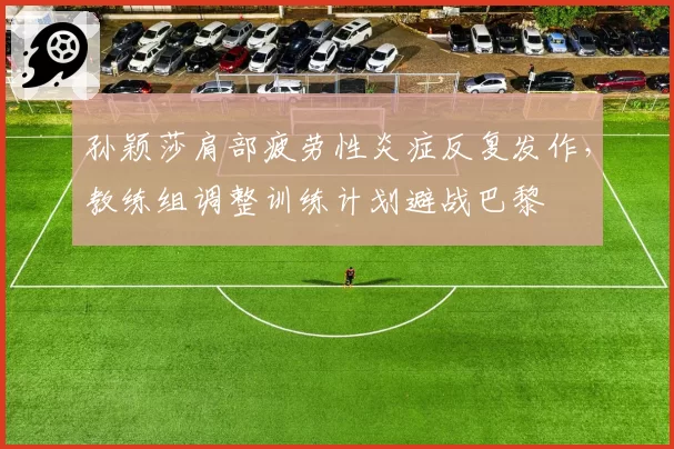 孙颖莎肩部疲劳性炎症反复发作,教练组调整训练计划避战巴黎