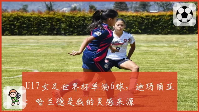 U17女足世界杯单场6球，迪玛丽亚：哈兰德是我的灵感来源