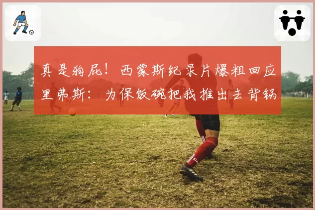 真是狗屁！西蒙斯纪录片爆粗回应里弗斯：为保饭碗把我推出去背锅