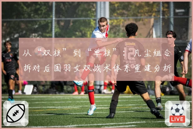 从“双核”到“单核”：凡尘组合拆对后国羽女双战术体系重建分析