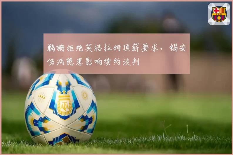 鹈鹕拒绝英格拉姆顶薪要求,锡安伤病隐患影响续约谈判
