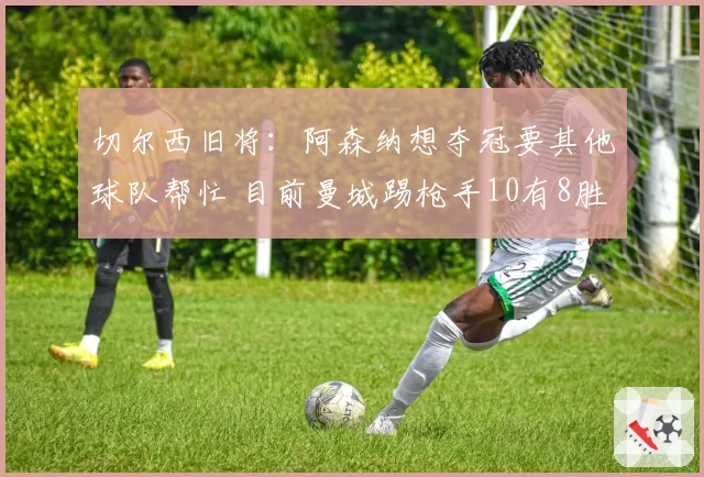 切尔西旧将:阿森纳想夺冠要其他球队帮忙 目前曼城踢枪手10有8胜