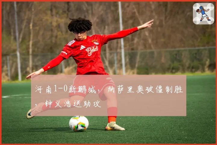 河南1-0新鹏城，纳萨里奥破僵制胜，钟义浩送助攻
