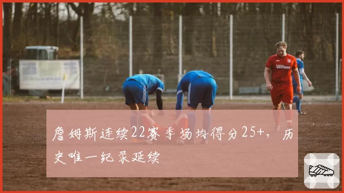 詹姆斯连续22赛季场均得分25+，历史唯一纪录延续