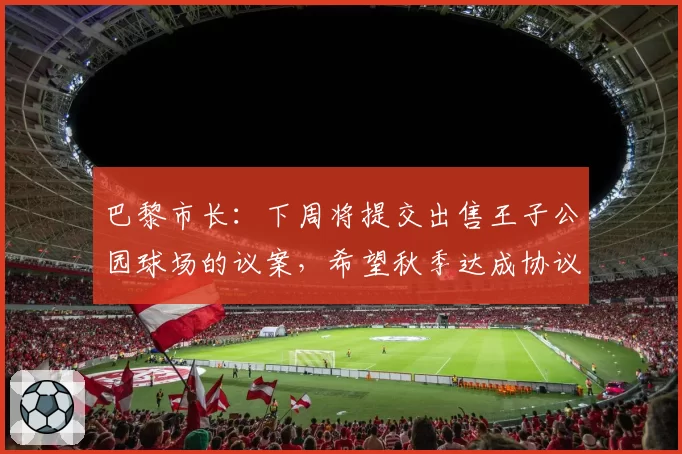 巴黎市长：下周将提交出售王子公园球场的议案，希望秋季达成协议