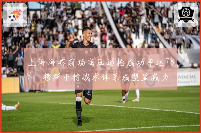 上海海港前场高压逼抢成功率达78%，穆斯卡特战术体系成型显威力