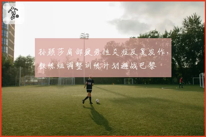 孙颖莎肩部疲劳性炎症反复发作,教练组调整训练计划避战巴黎