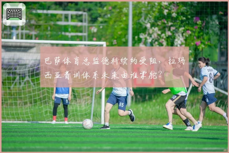巴萨体育总监德科续约受阻,拉玛西亚青训体系未来由谁掌舵?