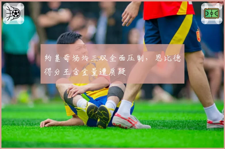 约基奇场均三双全面压制,恩比德得分王含金量遭质疑