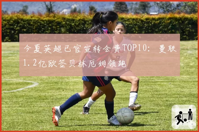 今夏英超已官宣转会费TOP10：曼联1.2亿欧签贝林厄姆领跑