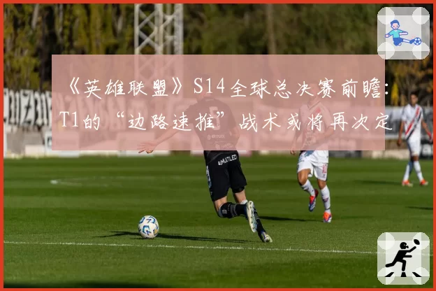 《英雄联盟》S14全球总决赛前瞻:T1的“边路速推”战术或将再次定义版本