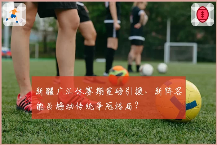 新疆广汇休赛期重磅引援,新阵容能否撼动传统争冠格局?