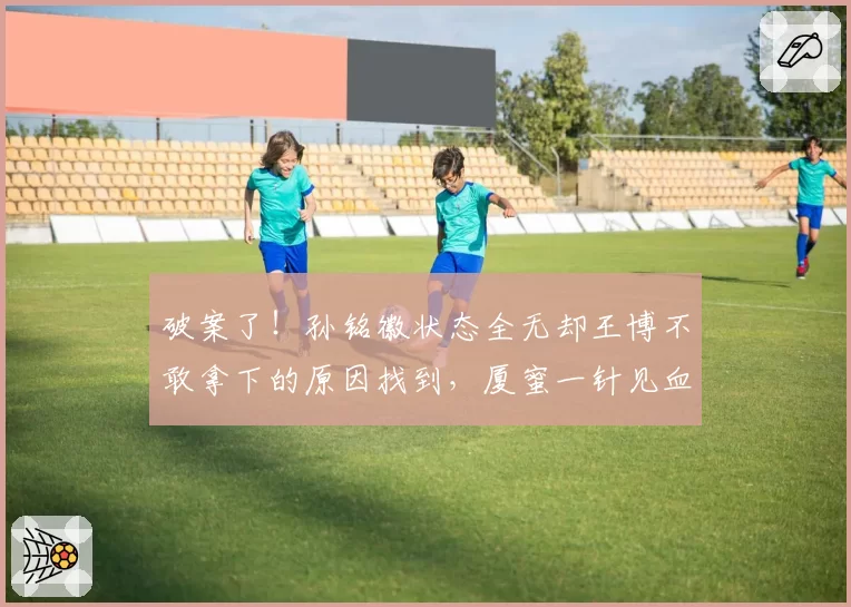 破案了！孙铭徽状态全无却王博不敢拿下的原因找到，厦蜜一针见血