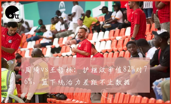 周琦vs王哲林:护框效率值82%对76%,篮下统治力差距不止数据