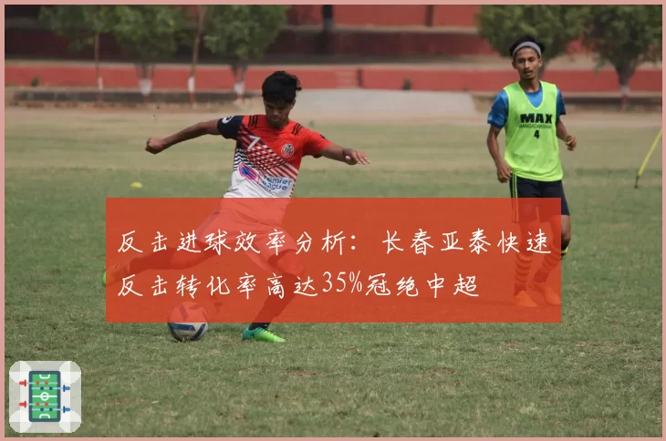 反击进球效率分析:长春亚泰快速反击转化率高达35%冠绝中超