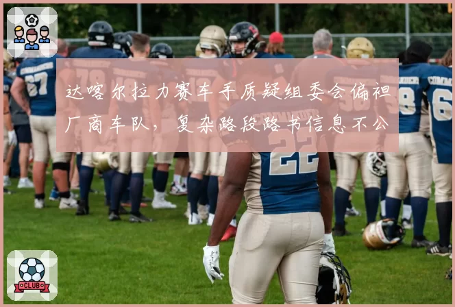 达喀尔拉力赛车手质疑组委会偏袒厂商车队，复杂路段路书信息不公？