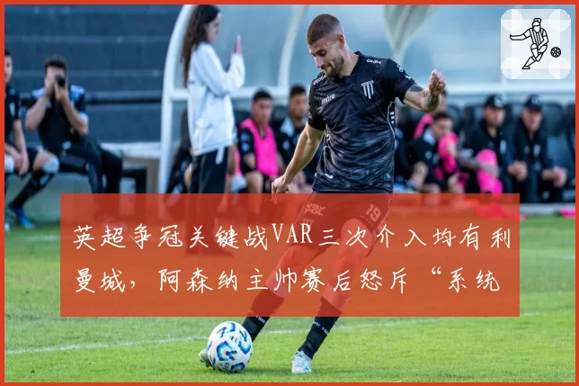 英超争冠关键战VAR三次介入均有利曼城，阿森纳主帅赛后怒斥“系统性问题”