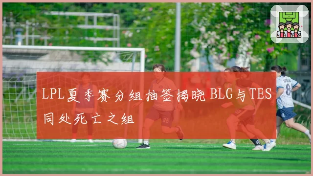 LPL夏季赛分组抽签揭晓 BLG与TES同处死亡之组