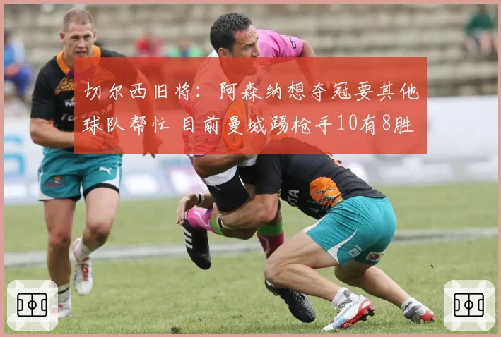 切尔西旧将:阿森纳想夺冠要其他球队帮忙 目前曼城踢枪手10有8胜