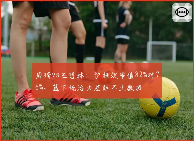 周琦vs王哲林:护框效率值82%对76%,篮下统治力差距不止数据