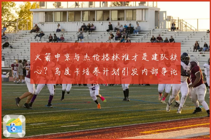 火箭申京与杰伦格林谁才是建队核心？乌度卡培养计划引发内部争论