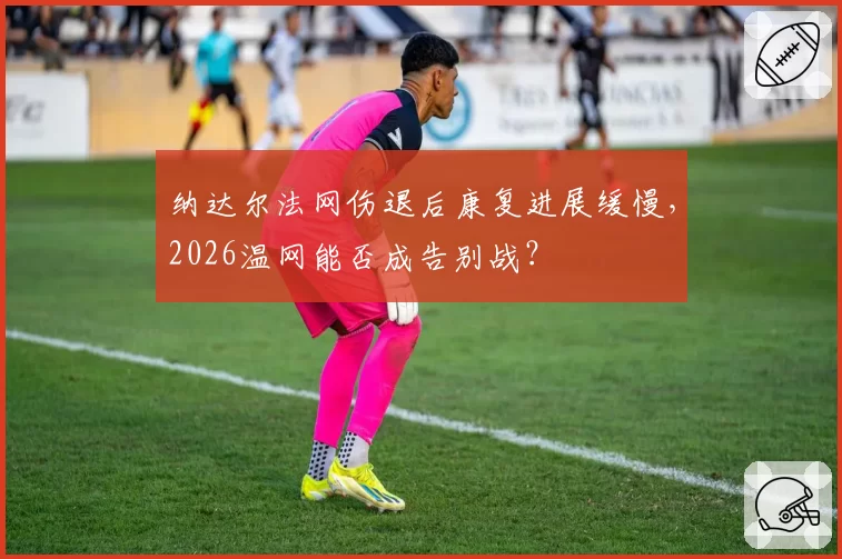 纳达尔法网伤退后康复进展缓慢,2026温网能否成告别战?