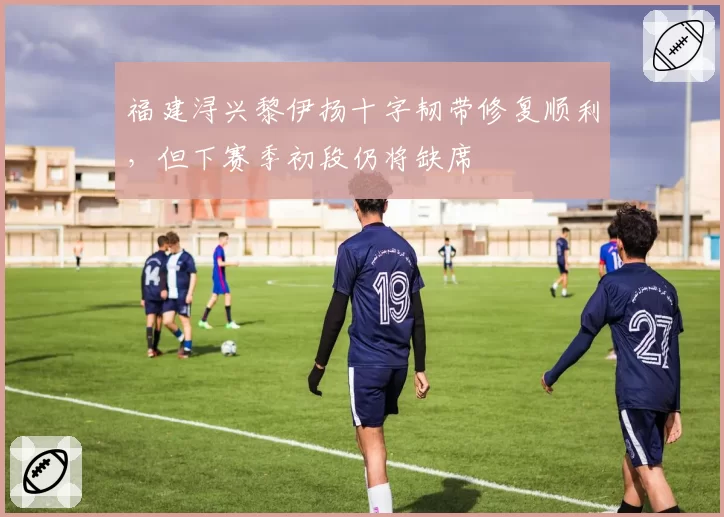 福建浔兴黎伊扬十字韧带修复顺利，但下赛季初段仍将缺席