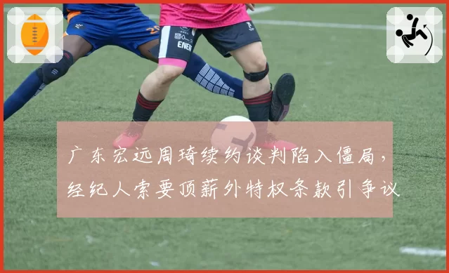 广东宏远周琦续约谈判陷入僵局,经纪人索要顶薪外特权条款引争议