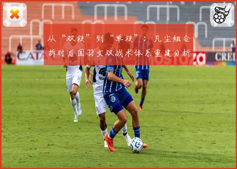 从“双核”到“单核”：凡尘组合拆对后国羽女双战术体系重建分析
