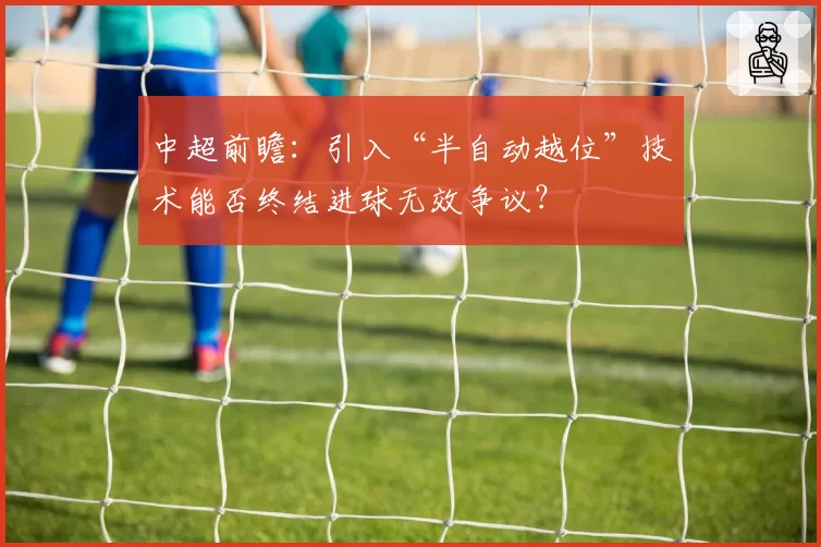 中超前瞻:引入“半自动越位”技术能否终结进球无效争议?