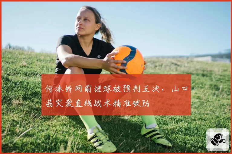 何冰娇网前搓球被预判五次，山口茜突袭直线战术精准破防