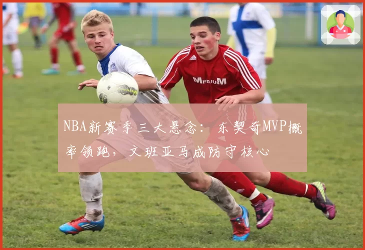 NBA新赛季三大悬念：东契奇MVP概率领跑，文班亚马成防守核心