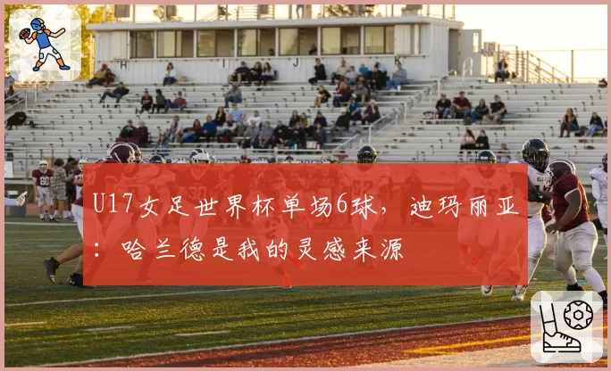 U17女足世界杯单场6球,迪玛丽亚:哈兰德是我的灵感来源