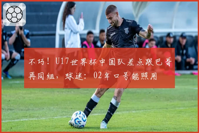 不巧！U17世界杯中国队差点跟巴哥再同组，球迷：02年口号能照用