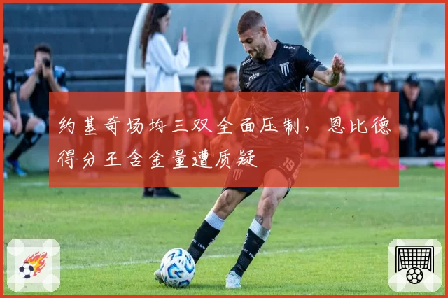 约基奇场均三双全面压制,恩比德得分王含金量遭质疑