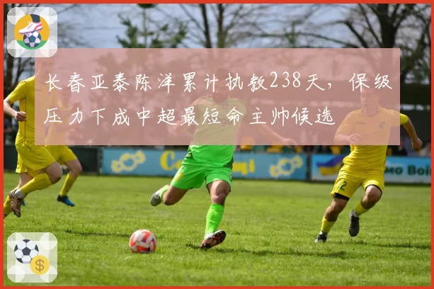 长春亚泰陈洋累计执教238天，保级压力下成中超最短命主帅候选