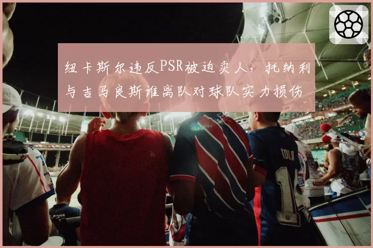 纽卡斯尔违反PSR被迫卖人，托纳利与吉马良斯谁离队对球队实力损伤更大？