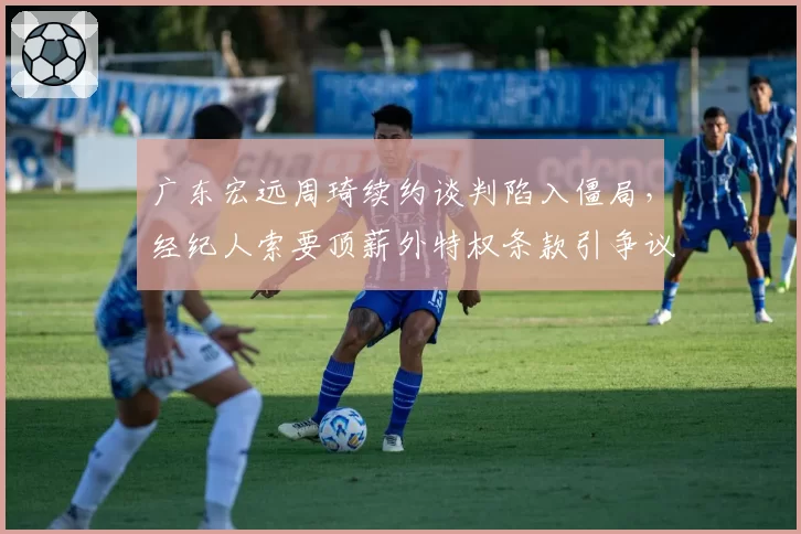 广东宏远周琦续约谈判陷入僵局,经纪人索要顶薪外特权条款引争议