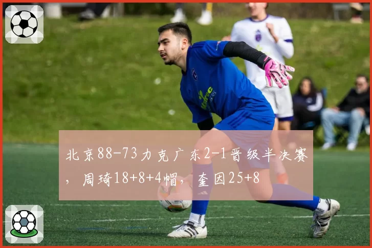 北京88-73力克广东2-1晋级半决赛，周琦18+8+4帽，奎因25+8