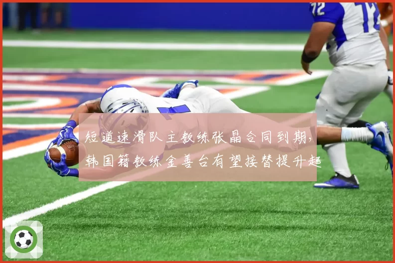 短道速滑队主教练张晶合同到期，韩国籍教练金善台有望接替提升起跑