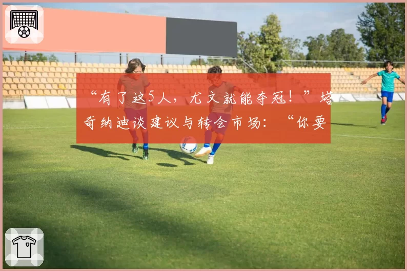 “有了这5人，尤文就能夺冠！”塔奇纳迪谈建议与转会市场：“你要更大胆，你要进8球”