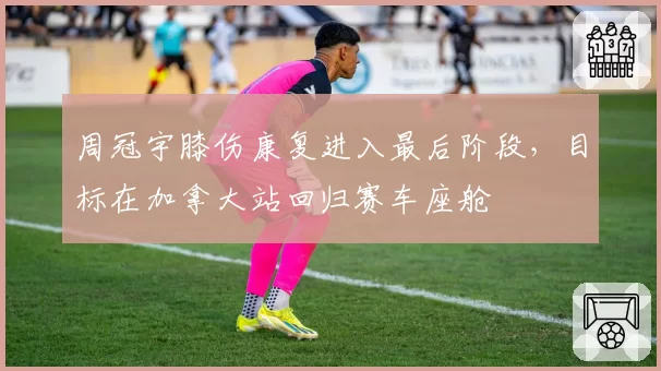 周冠宇膝伤康复进入最后阶段，目标在加拿大站回归赛车座舱