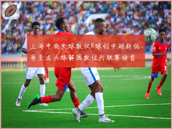 上海申花失球数仅8球创中超新低，蒋圣龙头球解围数位列联赛榜首