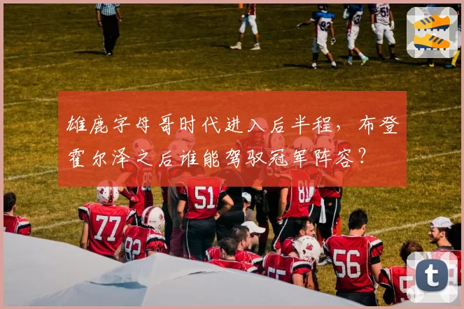 雄鹿字母哥时代进入后半程，布登霍尔泽之后谁能驾驭冠军阵容？