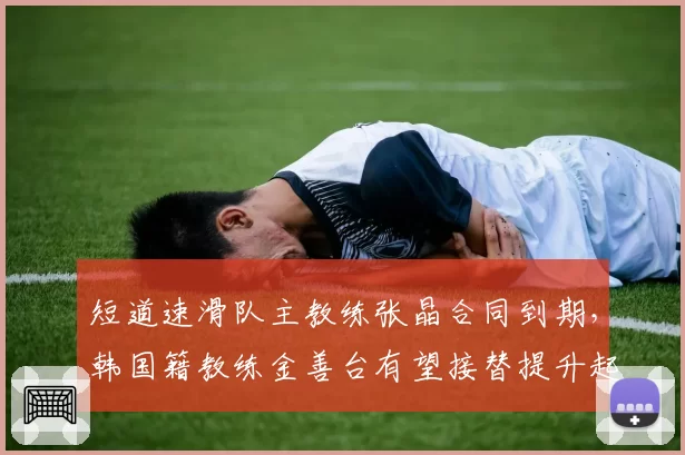 短道速滑队主教练张晶合同到期，韩国籍教练金善台有望接替提升起跑