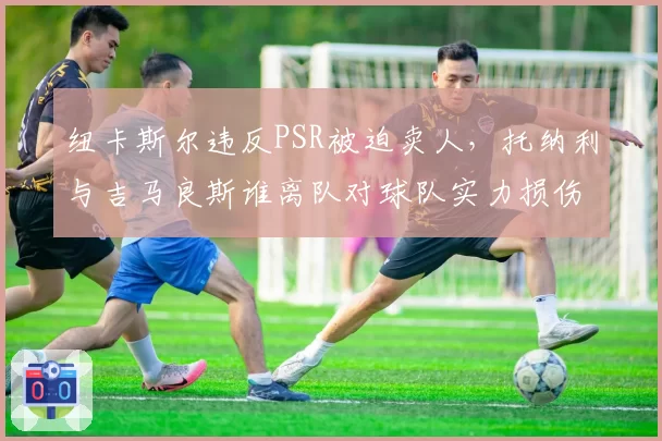 纽卡斯尔违反PSR被迫卖人，托纳利与吉马良斯谁离队对球队实力损伤更大？